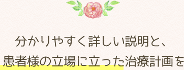 分かりやすく詳しい説明と、患者様の立場に立った治療計画を